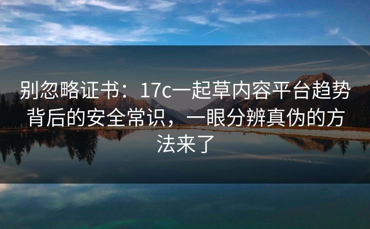 别忽略证书：17c一起草内容平台趋势背后的安全常识，一眼分辨真伪的方法来了