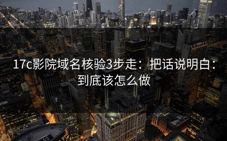 17c影院域名核验3步走：把话说明白：到底该怎么做